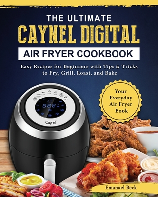The Ultimate Caynel Digital Air Fryer Cookbook: Easy Recipes for Beginners with Tips & Tricks to Fry, Grill, Roast, and Bake Your Everyday Air Fryer B By Emanuel Beck Cover Image