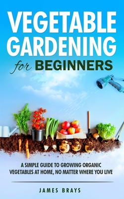 Vegetable Gardening for Beginners: A Simple Guide to Growing Organic Vegetables at Home, No Matter Where You Live. Cover Image
