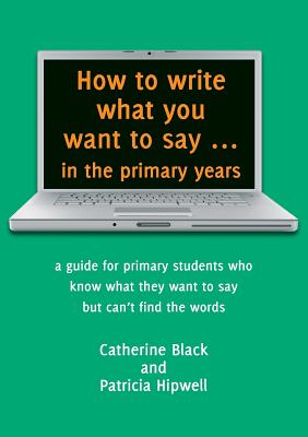 How to write what you want to say ... in the primary years: a guide for primary students who know what they want to say but can't find the words Cover Image