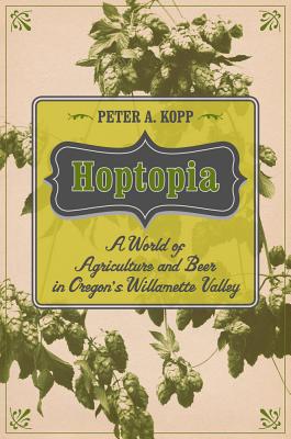 Hoptopia: A World of Agriculture and Beer in Oregon's Willamette Valley (California Studies in Food and Culture #61)