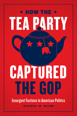 How the Tea Party Captured the GOP: Insurgent Factions in American Politics By Rachel M. Blum Cover Image