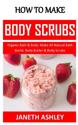 How to Make Body Scrubs: Organic Bath & Body: Make All Natural Bath Bomb, Body Butter & Body Scrubs By Janeth Ashley Cover Image