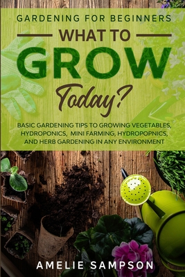 Gardening For Beginners: WHAT TO GROW TODAY? - Basic Gardening Tips To Growing Vegetables, Hydroponics, Mini Farming, Hydropopnics, and Herb Ga
