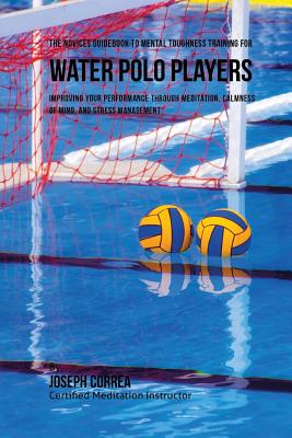 The Novices Guidebook To Mental Toughness For Water Polo Players: Improving Your Performance Through Meditation, Calmness Of Mind, And Stress Manageme Cover Image