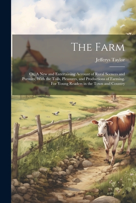 The Farm: Or, A new and Entertaining Account of Rural Scences and Pursuits, With the Toils, Pleasures, and Productions of Farmin Cover Image