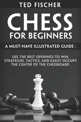Chess for Beginners: A Must-Have Illustrated Guide: Use the Best Openings to Win, Strategies, Tactics, and Easily Occupy the Center of the By Ted Fischer Cover Image