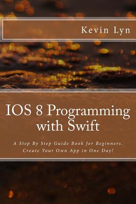 IOS 8 Programming with Swift: A Step By Step Guide Book for Beginners. Create Your Own App in One Day! By Kevin Lyn Cover Image