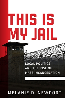 This Is My Jail: Local Politics and the Rise of Mass Incarceration (Politics and Culture in Modern America) By Melanie Newport Cover Image