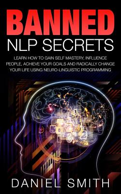 Banned NLP Secrets: Learn How To Gain Self Mastery, Influence People, Achieve Your Goals And Radically Change Your Life Using Neuro-Lingui