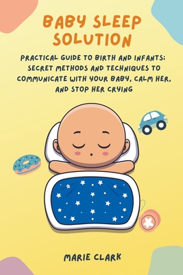 Baby Sleep Solution: Practical Guide to Birth and Infants; Secret Methods and Techniques to Communicate with Your Baby, Calm Her, and Stop Cover Image