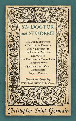 The Doctor and Student. or Dialogues Between a Doctor of Divinity and a Student in the Laws of England Containing the Grounds of Those Laws Together W By Christopher Saint German Cover Image