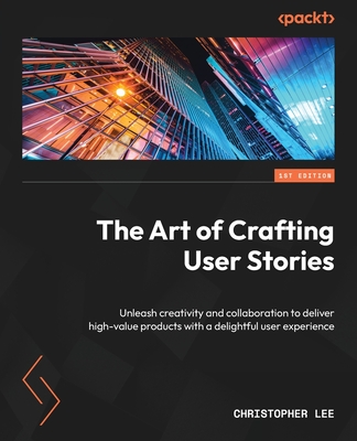 The Art of Crafting User Stories: Unleash creativity and collaboration to deliver high-value products with a delightful user experience Cover Image