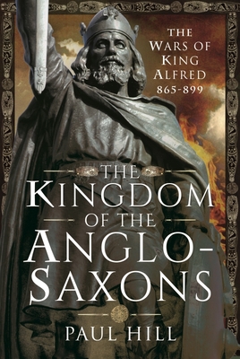 The Kingdom of the Anglo-Saxons: The Wars of King Alfred 865-899 By Paul Hill Cover Image