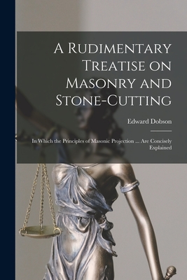 A Rudimentary Treatise on Masonry and Stone-cutting: in Which the Principles of Masonic Projection ... Are Concisely Explained By Edward 1816-1908 Dobson Cover Image