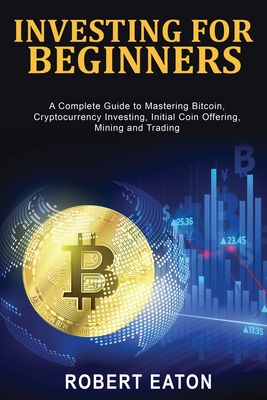 Investing for Beginners: A Complete Guide to Mastering Bitcoin, Cryptocurrency Investing, Initial Coin Offering, Mining and Trading By Robert Eaton Cover Image
