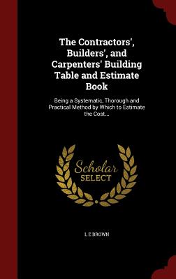 The Contractors', Builders', and Carpenters' Building Table and Estimate Book: Being a Systematic, Thorough and Practical Method by Which to Estimate Cover Image