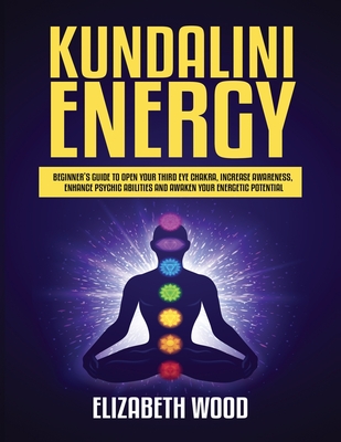 Kundalini Energy: Beginner's Guide to Open Your Third Eye Chakra, Increase Awareness, Enhance Psychic Abilities and Awaken Your Energeti By Elizabeth Wood Cover Image