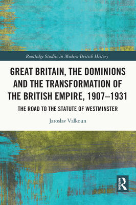 Great Britain, the Dominions and the Transformation of the British Empire, 1907-1931: The Road to the Statute of Westminster (Routledge Studies in Modern British History)