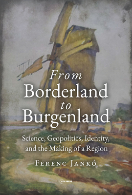 From Borderland to Burgenland: Science, Geopolitics, Identity, and the Making of a Region By Ferenc Jankó Cover Image