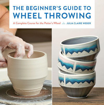 The Beginner's Guide to Wheel Throwing: A Complete Course for the Potter's Wheel (Essential Ceramics Skills #Volume 1) By Julia Claire Weber Cover Image