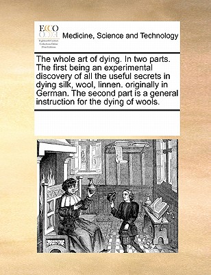 The Whole Art of Dying. in Two Parts. the First Being an Experimental Discovery of All the Useful Secrets in Dying Silk, Wool, Linnen. Originally in G By Multiple Contributors Cover Image