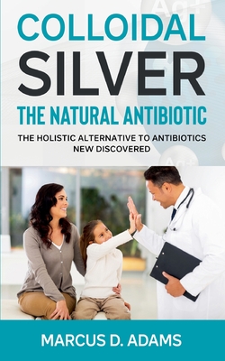Colloidal Silver - The Natural Antibiotic: The Holistic Alternative To Antibiotics New Discovered By Marcus D. Adams Cover Image