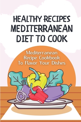 Healthy Recipes Mediterranean Diet To Cook: Mediterranean Recipe Cookbook To Flavor Your Dishes: Guide To Mediterranean Diet Meal Plan Cover Image