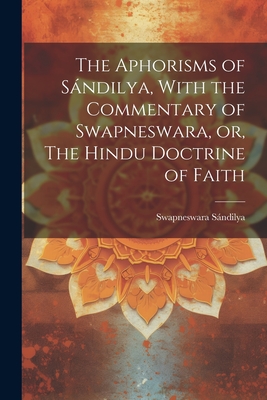 The Aphorisms of Sándilya, With the Commentary of Swapneswara, or, The Hindu Doctrine of Faith By Sándilya Swapneswara Cover Image