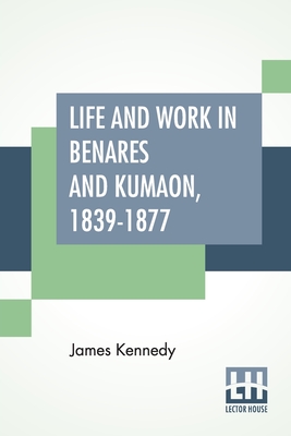 Life And Work In Benares And Kumaon, 1839-1877: With An Introductory Note By Sir William Muir, K.C.S.I., LL.D., D.C.L. By James Kennedy, William Muir (Introduction by) Cover Image