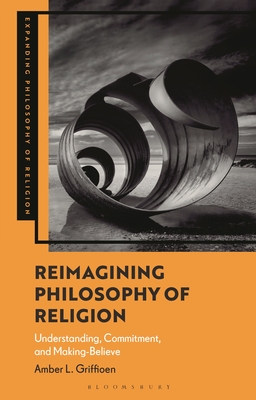 Reimagining Philosophy of Religion: Understanding, Commitment, and Making-Believe (Expanding Philosophy of Religion)