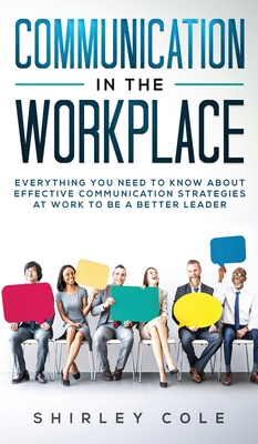 Communication In The Workplace: Everything You Need To Know About Effective Communication Strategies At Work To Be A Better Leader By Shirley Cole Cover Image