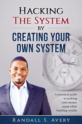 Hacking The System by Creating Your Own System: A practical guide to making your money count while building wealth