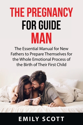 The Pregnancy Guide for Men: The Essential Manual for New Fathers to Prepare Themselves for the Whole Emotional Process of the Birth of Their First By Emily Scott Cover Image