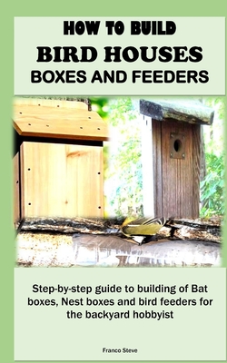 How to Build Bird Houses, Boxes and Feeders: Step-by-step guide to building of Bat boxes, Nest boxes and bird feeders for the backyard hobbyist Cover Image