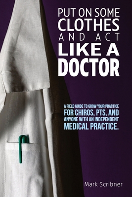 Put on Some Clothes and ACT Like a Doctor: A Field Guide to Grow Your Practice for Chiros, Pts, and Anyone with an Independent Medical Practice By Mark A. Scribner Cover Image