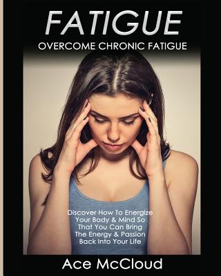 Fatigue: Overcome Chronic Fatigue: Discover How To Energize Your Body & Mind So That You Can Bring The Energy & Passion Back In By Ace McCloud Cover Image