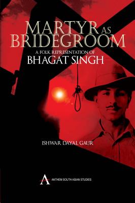 Martyr as Bridegroom: A Folk Representation of Bhagat Singh (Anthem South Asian Studies) By Ishwar Dayal Gaur Cover Image