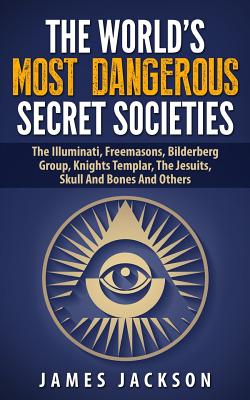 The World's Most Dangerous Secret Societies: The Illuminati, Freemasons, Bilderberg Group, Knights Templar, The Jesuits, Skull And Bones And Others By James Jackson Cover Image