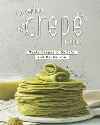 Scrumptious Crepe Recipes: Tasty Crepes to Satisfy and Excite You Cover Image