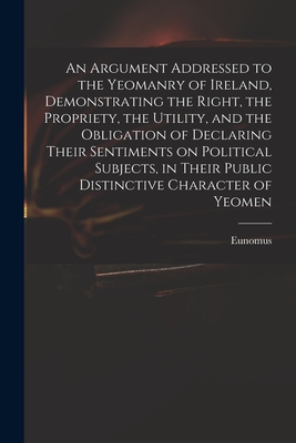 An Argument Addressed to the Yeomanry of Ireland, Demonstrating the Right, the Propriety, the Utility, and the Obligation of Declaring Their Sentiment