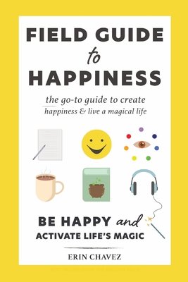 Field Guide to Happiness: The Go-To Guide to Create Happiness and Live A Magical Life By Erin Chavez, Ellie Chavez (Cover Design by) Cover Image