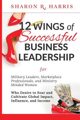 12 Wings of Successful Business Leadership: for Military Leaders, Marketplace Professionals, and Ministry Minded Women Who Desire to Soar and Cultivat