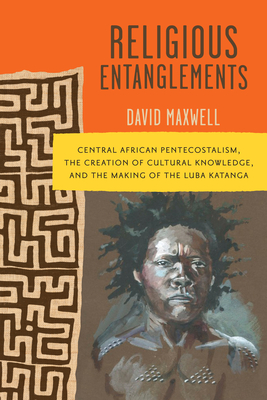 Religious Entanglements: Central African Pentecostalism, the Creation of Cultural Knowledge, and the Making of the Luba Katanga (Africa and the Diaspora: History, Politics, Culture) By David Maxwell Cover Image