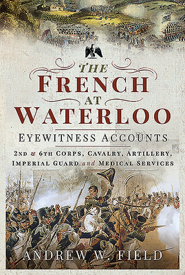 The French at Waterloo - Eyewitness Accounts: 2nd and 6th Corps, Cavalry, Artillery, Foot Guard and Medical Services