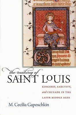 The Making of Saint Louis: Kingship, Sanctity, and Crusade in the Later Middle Ages By M. Cecilia Gaposchkin Cover Image