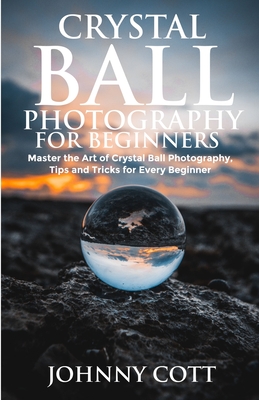 Crystal Ball Photography for Beginners: Master the Art of Crystal Ball Photography, Tips and Tricks For Every Beginner By Johnny Cott Cover Image