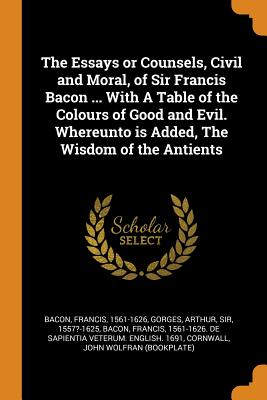 The Essays or Counsels, Civil and Moral, of Sir Francis Bacon ... with a Table of the Colours of Good and Evil. Whereunto Is Added, the Wisdom of the cover