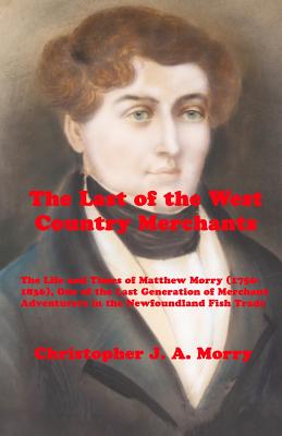 The Last of the West Country Merchants: The Life and Times of Matthew Morry (1750-1836), One of the Last Generation of Merchant Adventurers in the New By Christopher J. a. Morry Cover Image