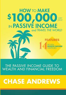 How to Make $100,000 per Year in Passive Income and Travel the World: The Passive Income Guide to Wealth and Financial Freedom - Features 14 Proven Pa By Chase Andrews Cover Image