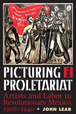 Picturing the Proletariat: Artists and Labor in Revolutionary Mexico, 1908–1940 By John Lear Cover Image